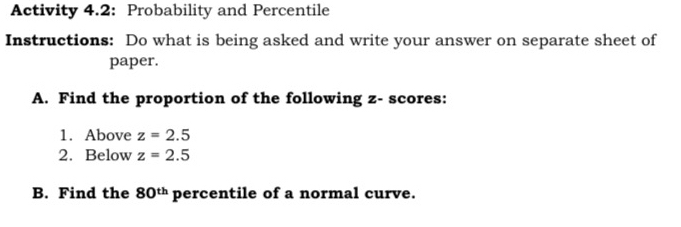 Activity 4.2: Probability and Percentile 
Instructions: Do what is being asked and write your answer on separate sheet of 
paper. 
A. Find the proportion of the following z - scores: 
1. Above z=2.5
2. Below z=2.5
B. Find the 80^(th) percentile of a normal curve.