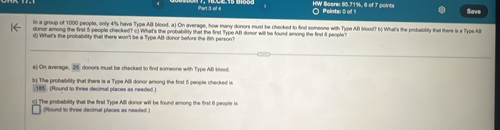 19:0E:15 B1000 HW Score: 85.71%, 6 of 7 points 
Part 3 of 4 Points: 0 of 1 Save 
In a group of 1000 people, only 4% have Type AB blood. a) On average, how many donors must be checked to find someone with Type AB blood? b) What's the probability that there is a Type AB
donor among the first 5 people checked? c) What's the probability that the first Type AB donor will be found among the first 6 people? 
d) What's the probability that there won't be a Type AB donor before the 8th person? 
a) On average, 25 donors must be checked to find someone with Type AB blood. 
b) The probability that there is a Type AB donor among the first 5 people checked is 
. 185. (Round to three decimal places as needed.) 
c) The probability that the first Type AB donor will be found among the first 6 people is 
(Round to three decimal places as needed.)