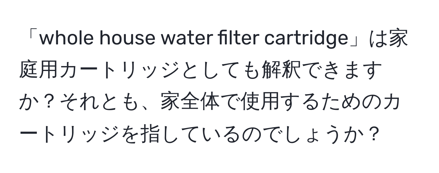 「whole house water filter cartridge」は家庭用カートリッジとしても解釈できますか？それとも、家全体で使用するためのカートリッジを指しているのでしょうか？