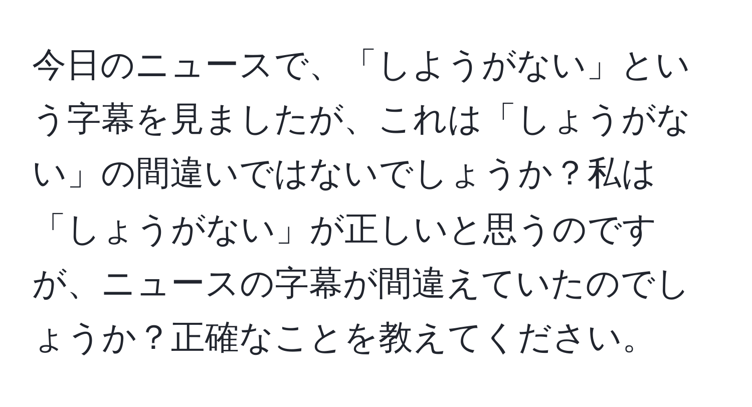 今日のニュースで、「しようがない」という字幕を見ましたが、これは「しょうがない」の間違いではないでしょうか？私は「しょうがない」が正しいと思うのですが、ニュースの字幕が間違えていたのでしょうか？正確なことを教えてください。