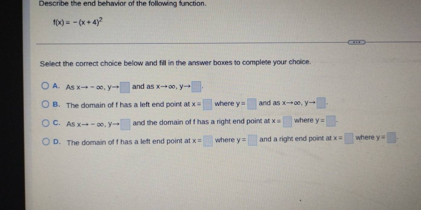 Describe the end behavior of the following function.
f(x)=-(x+4)^2
Select the correct choice below and fill in the answer boxes to complete your choice.
A. Asxto -∈fty , yto □ and a sxto ∈fty , yto □.
B. The domain of f has a left end point at x=□ where y=□ and asxto ∈fty , yto □.
C. As xto -∈fty , yto □ and the domain of f has a right end point at x=□ where y=□.
D. The domain of f has a left end point at x=□ where y=□ and a right end point at x=□ where y=□.