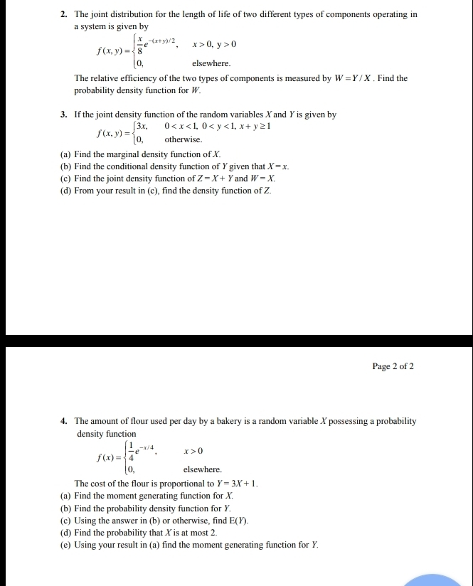 The joint distribution for the length of life of two different types of components operating in 
a system is given by
f(x,y)=beginarrayl  x/8 e^(-(x+y)/2),x>0,y>0 0,elsewhere.endarray.
The relative efficiency of the two types of components is measured by W=Y/X. Find the 
probability density function for W. 
3. If the joint density function of the random variables Xand Y is given by
f(x,y)=beginarrayl 3x,0
(a) Find the marginal density function of X. 
(b) Find the conditional density function of Y given that X=x. 
(c) Find the joint density function of Z=X+Y and W=X. 
(d) From your result in (c), find the density function of Z. 
Page 2 of 2 
4. The amount of flour used per day by a bakery is a random variable X possessing a probability 
density function
f(x)=beginarrayl  1/4 e^(-x/4), 0,endarray. ^ x>0
elsewhere. 
The cost of the flour is proportional to Y=3X+1. 
(a) Find the moment generating function for X. 
(b) Find the probability density function for Y. 
(c) Using the answer in (b) or otherwise, find E(Y). 
(d) Find the probability that X is at most 2. 
(e) Using your result in (a) find the moment generating function for Y.