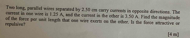 Two long, parallel wires separated by 2.50 cm carry currents in opposite directions. The 
current in one wire is 1.25 A, and the current in the other is 3.50 A. Find the magnitude 
of the force per unit length that one wire exerts on the other. Is the force attractive or 
repulsive? 
[4 m]