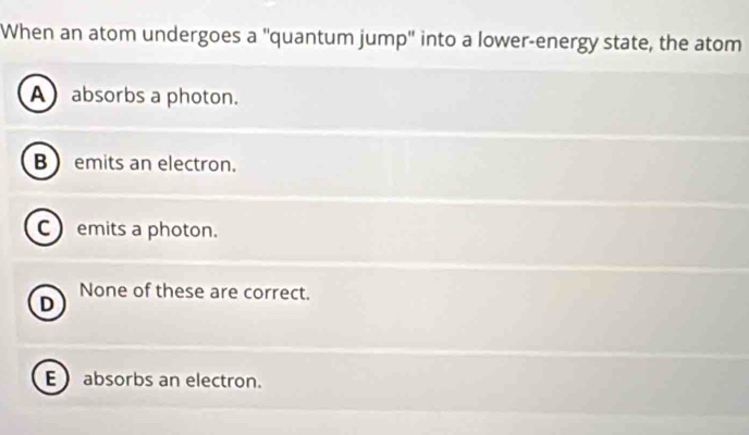 When an atom undergoes a ''quantum jump'' into a lower-energy state, the atom
A) absorbs a photon.
B  emits an electron.
C emits a photon.
None of these are correct.
D
E absorbs an electron.