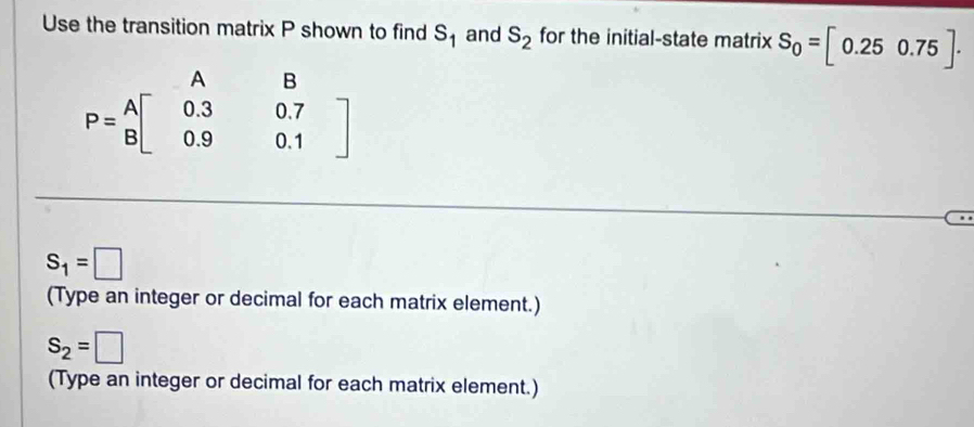 Use the transition matrix P shown to find S_1 and S_2 for the initial-state matrix S_0=[0.250.75]·
P=beginarrayr AB B[0.30.7 0.90.1endarray ]
S_1=□
(Type an integer or decimal for each matrix element.)
S_2=□
(Type an integer or decimal for each matrix element.)