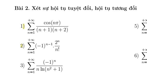 Xét sự hội tụ tuyệt đối, hội tụ tương đối 
1) sumlimits _(n=1)^(+∈fty) cos (nπ )/(n+1)(n+2) 
+∞
5)
n=
2) sumlimits _(n=1)^(+∈fty)(-1)^n-1·  2^n/n! 
+o
6) 
3) sumlimits _(n=1)^(+∈fty)frac (-1)^nnln (n^2+1)
n=