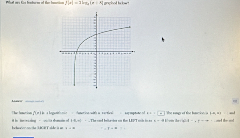 What are the features of the function f(x)=2log _2(x+8) graphed below? 
Answer anog a ot of a = 
The function f(x) is a logarithmic = function with a vertical - asymptote of x=- o . The range of the function is (-∈fty ,∈fty )- , and 
it is increasing = on its domain of (-8,∈fty ). The end behavior on the LEFT side is as x=-8 (from the right)=, yto -∈fty = , and the end 
behavior on the RIGHT side is as xto ∈fty y-∈fty