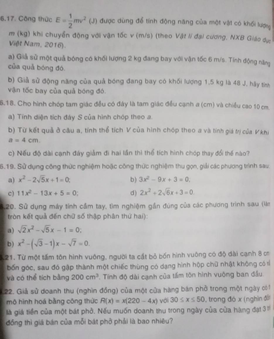 Công thức E= 1/2 mv^2 (J) được dùng để tính động năng của một vật có khối lượng
m (kg) khi chuyển động với vận tốc v (m/s) (theo Vật lí đại cương, NXB Giáo dục
Việt Nam, 2016).
a) Giả sử một quả bóng có khối lượng 2 kg đang bay với vận tốc 6 m/s. Tính động năng
của quả bóng đó.
b) Giả sử động năng của quả bóng đang bay có khối lượng 1,5 kg là 48 J, hãy tính
vận tốc bay của quả bóng đó.
6.18. Cho hình chóp tam giác đều có đây là tam giác đều cạnh a (cm) và chiều cao 10 cm.
a) Tính diện tích đây S của hình chóp theo a.
b) Từ kết quả ở câu a, tính thể tích V của hình chóp theo a và tính giá trị của V khi
a=4cm.
c) Nếu độ dài cạnh đáy giảm đi hai lần thì thể tích hình chóp thay đổi thế nào?
6.19. Sử dụng công thức nghiệm hoặc công thức nghiệm thu gọn, giải các phương trình sau:
a) x^2-2sqrt(5)x+1=0; b) 3x^2-9x+3=0,
c) 11x^2-13x+5=0 d) 2x^2+2sqrt(6)x+3=0.
S.20. Sử dụng máy tính cầm tay, tìm nghiệm gần đúng của các phương trình sau (làm
tròn kết quả đến chữ số thập phân thứ hai):
a) sqrt(2)x^2-sqrt(5)x-1=0;
b) x^2-(sqrt(3)-1)x-sqrt(7)=0.
3.21. Từ một tấm tôn hình vuông, người ta cắt bỏ bốn hình vuông có độ dài cạnh 8 cm
bốn góc, sau đó gập thành một chiếc thùng có dạng hình hộp chữ nhật không có n
và có thể tích bằng 200cm^3. Tính độ dài cạnh của tấm tôn hình vuông ban đầu.
22. Giả sử doanh thu (nghìn đồng) của một cửa hàng bán phở trong một ngày có
mộ hình hoá bằng công thức R(x)=x(220-4x) với 30≤ x≤ 50 , trong đó x (nghìn đổi
là giá tiền của một bát phò. Nếu muốn doanh thu trong ngày của cửa hàng đạt 3 
đồng thì giả bán của mỗi bát phờ phải là bao nhiêu?