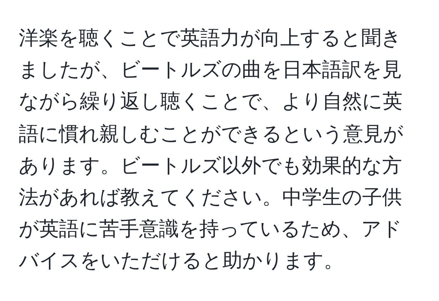 洋楽を聴くことで英語力が向上すると聞きましたが、ビートルズの曲を日本語訳を見ながら繰り返し聴くことで、より自然に英語に慣れ親しむことができるという意見があります。ビートルズ以外でも効果的な方法があれば教えてください。中学生の子供が英語に苦手意識を持っているため、アドバイスをいただけると助かります。