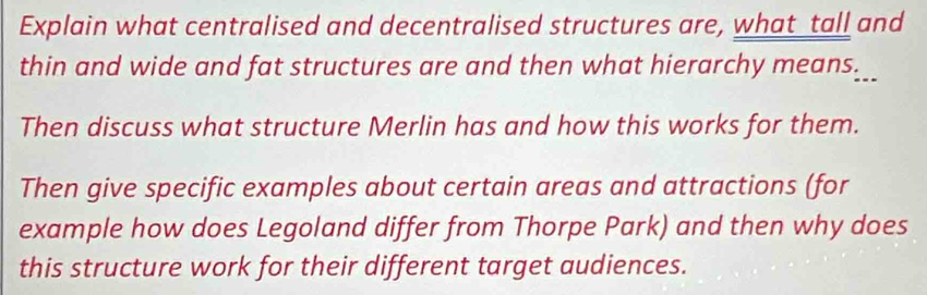 Explain what centralised and decentralised structures are, what_tall and 
thin and wide and fat structures are and then what hierarchy means___ 
Then discuss what structure Merlin has and how this works for them. 
Then give specific examples about certain areas and attractions (for 
example how does Legoland differ from Thorpe Park) and then why does 
this structure work for their different target audiences.