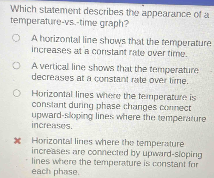 Which statement describes the appearance of a
temperature-vs.-time graph?
A horizontal line shows that the temperature
increases at a constant rate over time.
A vertical line shows that the temperature
decreases at a constant rate over time.
Horizontal lines where the temperature is
constant during phase changes connect
upward-sloping lines where the temperature
increases.
x Horizontal lines where the temperature
increases are connected by upward-sloping
lines where the temperature is constant for
each phase.