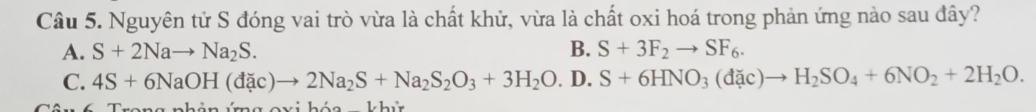 Nguyên tử S đóng vai trò vừa là chất khử, vừa là chất oxi hoá trong phản ứng nào sau đây?
A. S+2Nato Na_2S. B. S+3F_2to SF_6.
C. 4S+6NaOH(dac)to 2Na_2S+Na_2S_2O_3+3H_2O.D.S+6HNO_3(dac)to H_2SO_4+6NO_2+2H_2O.