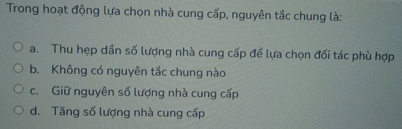 Trong hoạt động lựa chọn nhà cung cấp, nguyên tắc chung là:
a. Thu hẹp dần số lượng nhà cung cấp để lựa chọn đối tác phù hợp
b. Không có nguyên tắc chung nào
c. Giữ nguyên số lượng nhà cung cấp
d. Tăng số lượng nhà cung cấp