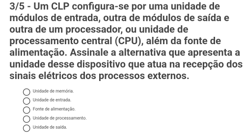 3/5 - Um CLP configura-se por uma unidade de
módulos de entrada, outra de módulos de saída e
outra de um processador, ou unidade de
processamento central (CPU), além da fonte de
alimentação. Assinale a alternativa que apresenta a
unidade desse dispositivo que atua na recepção dos
sinais elétricos dos processos externos.
Unidade de memória.
Unidade de entrada
Fonte de alimentação.
Unidade de processamento.
Unidade de saída.