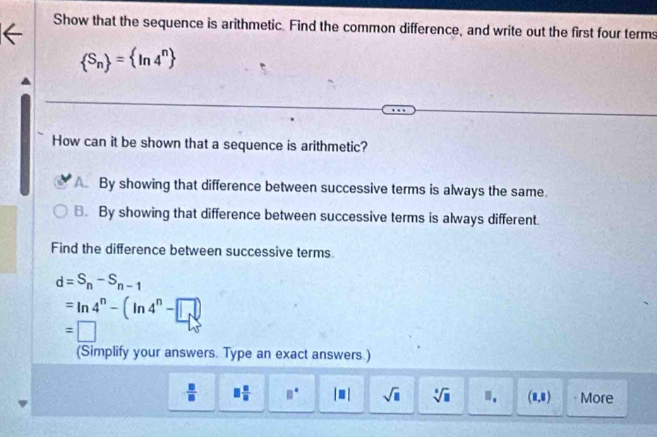 Show that the sequence is arithmetic. Find the common difference, and write out the first four terms
 S_n = ln 4^n
How can it be shown that a sequence is arithmetic?
By showing that difference between successive terms is always the same.
B. By showing that difference between successive terms is always different.
Find the difference between successive terms.
d=S_n-S_n-1
=ln 4^n-(ln 4^n-□ )
=□
(Simplify your answers. Type an exact answers.)
 □ /□   □  □ /□   □° |□ | sqrt(□ ) sqrt[□](□ ). (8,8) More