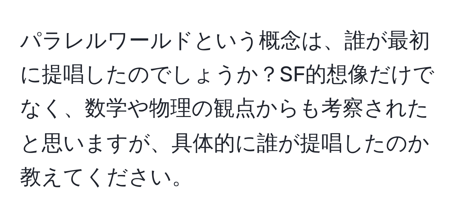 パラレルワールドという概念は、誰が最初に提唱したのでしょうか？SF的想像だけでなく、数学や物理の観点からも考察されたと思いますが、具体的に誰が提唱したのか教えてください。