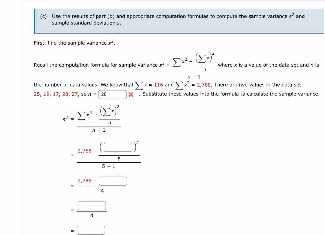 Use the results of part (b) and appropriate computation formulas to compute the sample variance s^2 and 
sample standard deviation s. 
First, find the sample variance s^2. 
Recall the computation formula for sample variance s^2=frac sumlimits x^2-frac (sumlimits x)^2nn-1 where x is a value of the data set and n is 
the number of data values. We know that sumlimits x=116 and sumlimits x^2=2,788. There are five values in the data set
2 5,19,17, , 28, 27, so n=28^ □ ? . Substitute these values into the formula to calculate the sample variance.
s^2=frac sumlimits x^2-frac (sumlimits x)^2nn-1
=frac 2,788-frac (□ )^255-1
= (2,788-□ )/4 
= □ /4 
=□