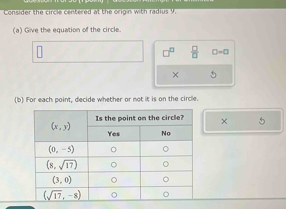 Consider the circle centered at the origin with radius 9.
(a) Give the equation of the circle.
□^(□)  □ /□   □ =□
×
(b) For each point, decide whether or not it is on the circle.
×