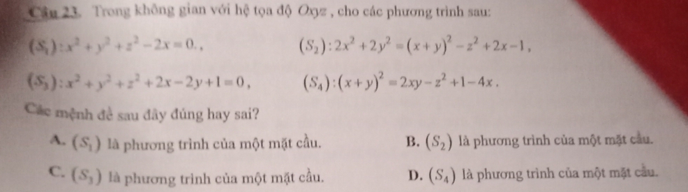 Trong không gian với hệ tọa độ Oxyz , cho các phương trình sau:
(S_1):x^2+y^2+z^2-2x=0.,
(S_2):2x^2+2y^2=(x+y)^2-z^2+2x-1,
(S_3):x^2+y^2+z^2+2x-2y+1=0, (S_4):(x+y)^2=2xy-z^2+1-4x. 
Các mệnh đề sau đây đúng hay sai?
A. (S_1) là phương trình của một mặt cầu. B. (S_2) là phương trình của một mặt cầu.
C. (S_3) là phương trình của một mặt cầu. D. (S_4) là phương trình của một mặt cầu.