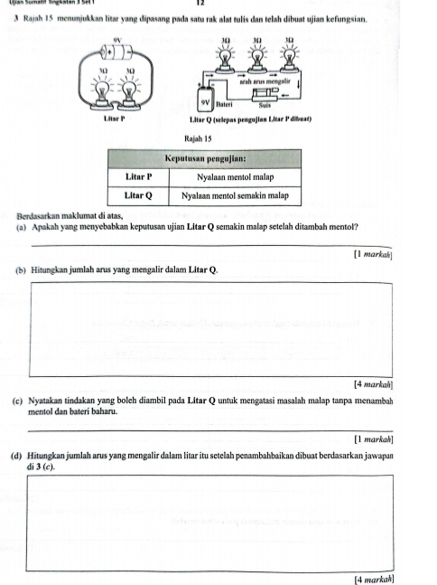 12
3 Rajah 15 menunjukkan litar yang dipasang pada satu rak alat tulis dan telah dibuat ujian kefungsian.
Litar Q (selepas pengujian Litar P dibuat)
Rajah 15
Keputusan pengujian:
Litar P Nyalaan mentol malap
Litar Q Nyalaan mentol semakin malap
Berdasarkan maklumat di atas,
(a) Apakah yang menyebabkan keputusan ujian Litar Q semakin malap setelah ditambah mentol?
[1 markah]
(b) Hitungkan jumlah arus yang mengalir dalam Litar Q.
[4 markah]
(c) Nyatakan tindakan yang boleh diambil pada Litar Q untuk mengatasi masalah malap tanpa menambah
mentol dan bateri baharu.
[1 markah]
(d) Hitungkan jumlah arus yang mengalir dalam litar itu setelah penambahbaikan dibuat berdasarkan jawapan
di 3(c).
[4 markah]