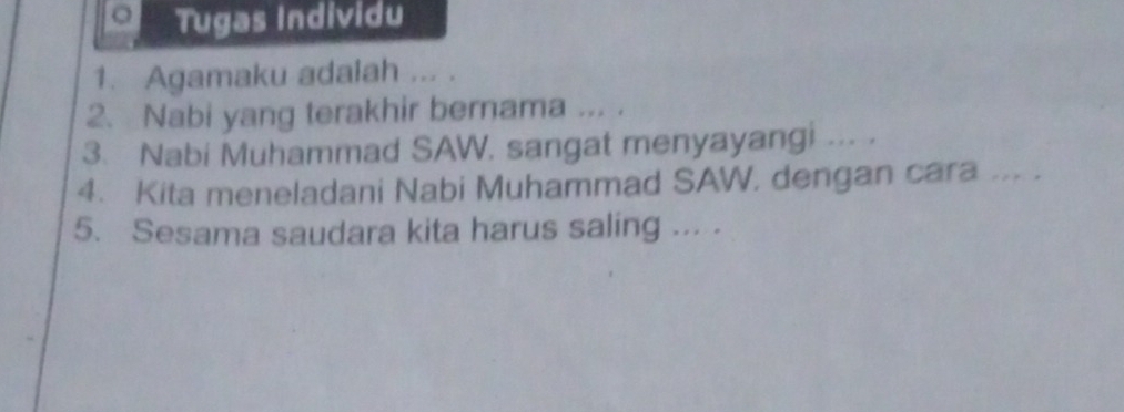 Tugas Individu 
1. Agamaku adalah ... . 
2. Nabi yang terakhir bernama ... . 
3. Nabi Muhammad SAW. sangat menyayangi ... . 
4. Kita meneladani Nabi Muhammad SAW, dengan cara ... . 
5. Sesama saudara kita harus saling ... .