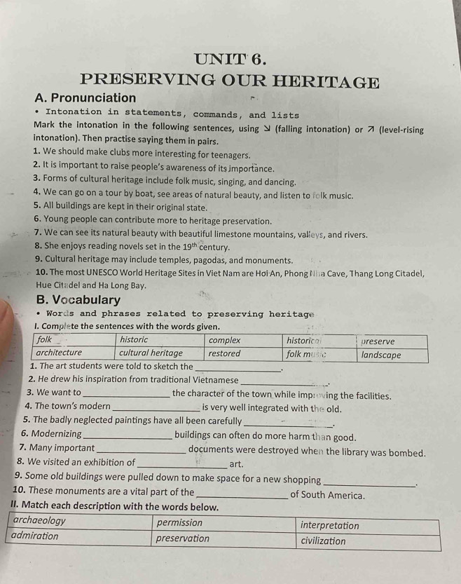 PRESERVING OUR HERITAGE 
A. Pronunciation 
Intonation in statements, commands, and lists 
Mark the intonation in the following sentences, using ン (falling intonation) or (level-rising 
intonation). Then practise saying them in pairs. 
1. We should make clubs more interesting for teenagers. 
2. It is important to raise people’s awareness of its importance. 
3. Forms of cultural heritage include folk music, singing, and dancing. 
4. We can go on a tour by boat, see areas of natural beauty, and listen to folk music. 
5. All buildings are kept in their original state. 
6. Young people can contribute more to heritage preservation. 
7. We can see its natural beauty with beautiful limestone mountains, valleys, and rivers. 
8. She enjoys reading novels set in the 19^(th) century. 
9. Cultural heritage may include temples, pagodas, and monuments. 
10. The most UNESCO World Heritage Sites in Viet Nam are Hơi An, Phong Nha Cave, Thang Long Citadel, 
Hue Citadel and Ha Long Bay. 
B. Vocabulary 
Words and phrases related to preserving heritage 
I. Complete the sentences with the words given. 
ld to sketch the 
__. 
2. He drew his inspiration from traditional Vietnamese 
_ 
3. We want to _the character of the town while improving the facilities. 
4. The town’s modern _is very well integrated with the old. 
5. The badly neglected paintings have all been carefully_ 
6. Modernizing_ buildings can often do more harm than good. 
7. Many important_ documents were destroyed when the library was bombed. 
_ 
8. We visited an exhibition of art. 
9. Some old buildings were pulled down to make space for a new shopping 
_. 
10. These monuments are a vital part of the _of South America. 
II. Match each description with the words below.