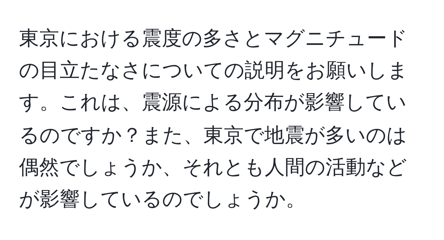 東京における震度の多さとマグニチュードの目立たなさについての説明をお願いします。これは、震源による分布が影響しているのですか？また、東京で地震が多いのは偶然でしょうか、それとも人間の活動などが影響しているのでしょうか。