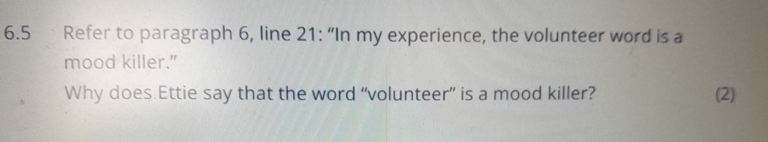 6.5 Refer to paragraph 6, line 21: “In my experience, the volunteer word is a 
mood killer." 
Why does.Ettie say that the word “volunteer” is a mood killer? (2)