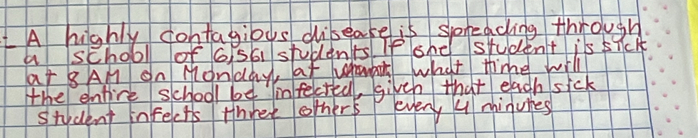 LA highly contagious dibeake is spneacing through 
a school of 6 56 students. If ohe student is sick 
at 8AM On Monday, at uhauant what thime will 
the entire school be infectell, givth that each sick 
student infects three others every U mhinuies