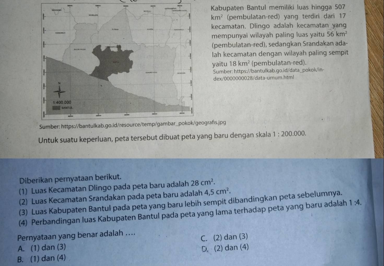 Kabupaten Bantul memiliki luas hingga 507
(pembulatan-red) yang terdiri dari 17
km^2
kecamatan. Dlingo adalah kecamatan yang
mempunyai wilayah paling luas yaitu 56km^2
(pembulatan-red), sedangkan Srandakan ada-
lah kecamatan dengan wilayah paling sempit
yaitu 18km^2 (pembulatan-red).
Sumber: https://bantulkab.go.id/data_pokok/in-
dex/0000000028/data-umum.html
ografs.jpg
Untuk suatu keperluan, peta tersebut dibuat peta yang baru dengan skala 1:200.000. 
Diberikan pernyataan berikut.
(1) Luas Kecamatan Dlingo pada peta baru adalah 28cm^2. 
(2) Luas Kecamatan Srandakan pada peta baru adalah 4,5cm^2. 
(3) Luas Kabupaten Bantul pada peta yang baru lebih sempit dibandingkan peta sebelumnya.
(4) Perbandingan luas Kabupaten Bantul pada peta yang lama terhadap peta yang baru adalah 1:4. 
Pernyataan yang benar adalah ….
A. (1) dan (3) C. (2) dan (3)
D. (2) dan (4)
B. (1) dan (4)