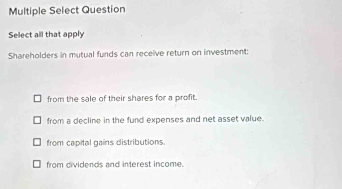 Multiple Select Question
Select all that apply
Shareholders in mutual funds can receive return on investment:
from the sale of their shares for a profit.
from a decline in the fund expenses and net asset value.
from capital gains distributions.
from dividends and interest income.