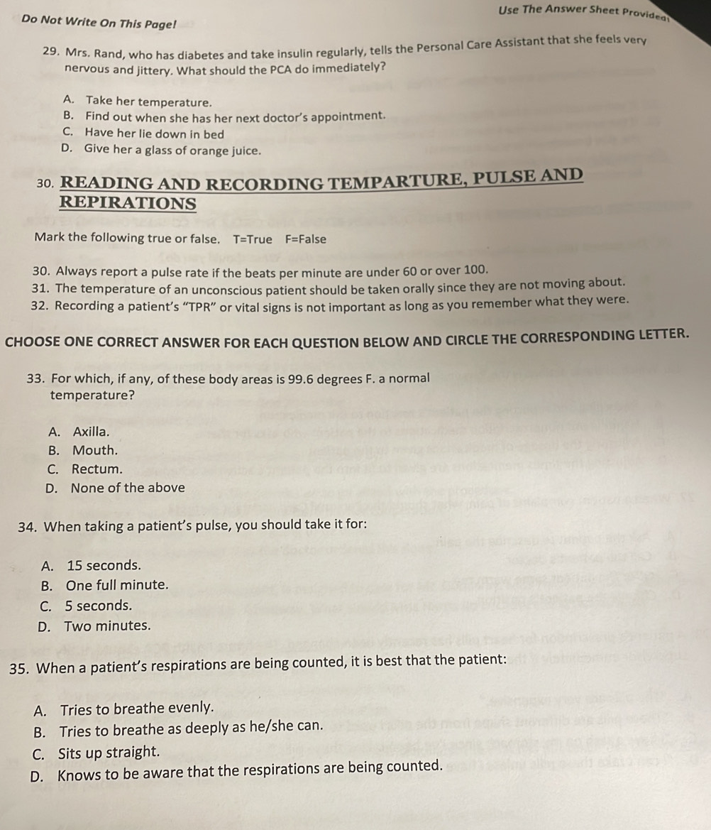 Use The Answer Sheet Providea
Do Not Write On This Page!
29. Mrs. Rand, who has diabetes and take insulin regularly, tells the Personal Care Assistant that she feels very
nervous and jittery. What should the PCA do immediately?
A. Take her temperature.
B. Find out when she has her next doctor’s appointment.
C. Have her lie down in bed
D. Give her a glass of orange juice.
30. READING AND RECORDING TEMPARTURE, PULSE AND
REPIRATIONS
Mark the following true or false. T=True F= False
30. Always report a pulse rate if the beats per minute are under 60 or over 100.
31. The temperature of an unconscious patient should be taken orally since they are not moving about.
32. Recording a patient’s “TPR” or vital signs is not important as long as you remember what they were.
CHOOSE ONE CORRECT ANSWER FOR EACH QUESTION BELOW AND CIRCLE THE CORRESPONDING LETTER.
33. For which, if any, of these body areas is 99.6 degrees F. a normal
temperature?
A. Axilla.
B. Mouth.
C. Rectum.
D. None of the above
34. When taking a patient’s pulse, you should take it for:
A. 15 seconds.
B. One full minute.
C. 5 seconds.
D. Two minutes.
35. When a patient’s respirations are being counted, it is best that the patient:
A. Tries to breathe evenly.
B. Tries to breathe as deeply as he/she can.
C. Sits up straight.
D. Knows to be aware that the respirations are being counted.