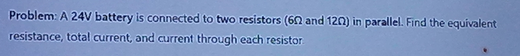 Problem: A 24V battery is connected to two resistors (6Ω and 12Ω) in parallel. Find the equivalent 
resistance, total current, and current through each resistor.