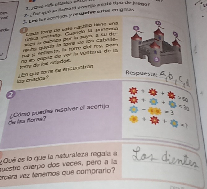 ¿Qué dificultades encul 
vas 2. ¿Por qué se llamará acertijo a este tipo de juego? 
L4 
nes 
3. Lee los acertijos y resuelve estos enigmas. 
Cada torre de este castillo tiene una 
ede 1 
única ventana. Cuando la princesa 
saca la cabeza por la suya, a su de-- 
recha queda la torré de los caballe 
? ros y, enfrente, la torre del rey, pero 
no es capaz de ver la ventana de la 
torre de los criados. 
_ 
Respuesta: 
los criados? En qué torre se encuentran 
2 
¿Cómo puedes resolver el acertijo □ +□ +□ =30  2y/x + y/x + y/x =60
□ -16k =3
de las flores?
+2 x+2y=
¿Qué es lo que la naturaleza regala a 
questro cuerpo dos veces, pero a la 
ercera vez tenemos que comprarlo?