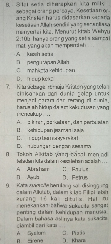 Sifat setia diharapkan kita miliki ,
sebagai orang percaya. Kesetiaan or-
ang Kristen harus didasarkan kepada
kesetiaan Allah sendiri yang senantiasa
menyertai kita. Menurut kitab Wahyu
2:10b , hanya orang yang setia sampai
mati yang akan memperoleh ....
A. kasih setia
B. pengurapan Allah
C. mahkota kehidupan
D. hidup kekal
7. Kita sebagai remaja Kristen yang telah
dipisahkan dari dunia gelap untuk
menjadi garam dan terang di dunia,
haruslah hidup dalam kekudusan yang
mencakup ....
A. pikiran, perkataan, dan perbuatan
B. kehidupan jasmani saja
C. hidup bermasyarakat
D. hubungan dengan sesama
8. Tokoh Alkitab yang dapat menjadi
teladan kita dalam kesalehan adalah .. ..
A. Abraham C. Paulus
B. Ayub D. Petrus
9. Kata sukacita berulang kali disinggung
dalam Alkitab, dalam kitab Filipi lebih
kurang 16 kali ditulis. Hal itu
menekankan bahwa sukacita sangat
penting dalam kehidupan manusia.
Dalam bahasa aslinya kata sukacita
diambil dari kata . ..
A. Syalom C. Pistis
B. Eirene D. Khara