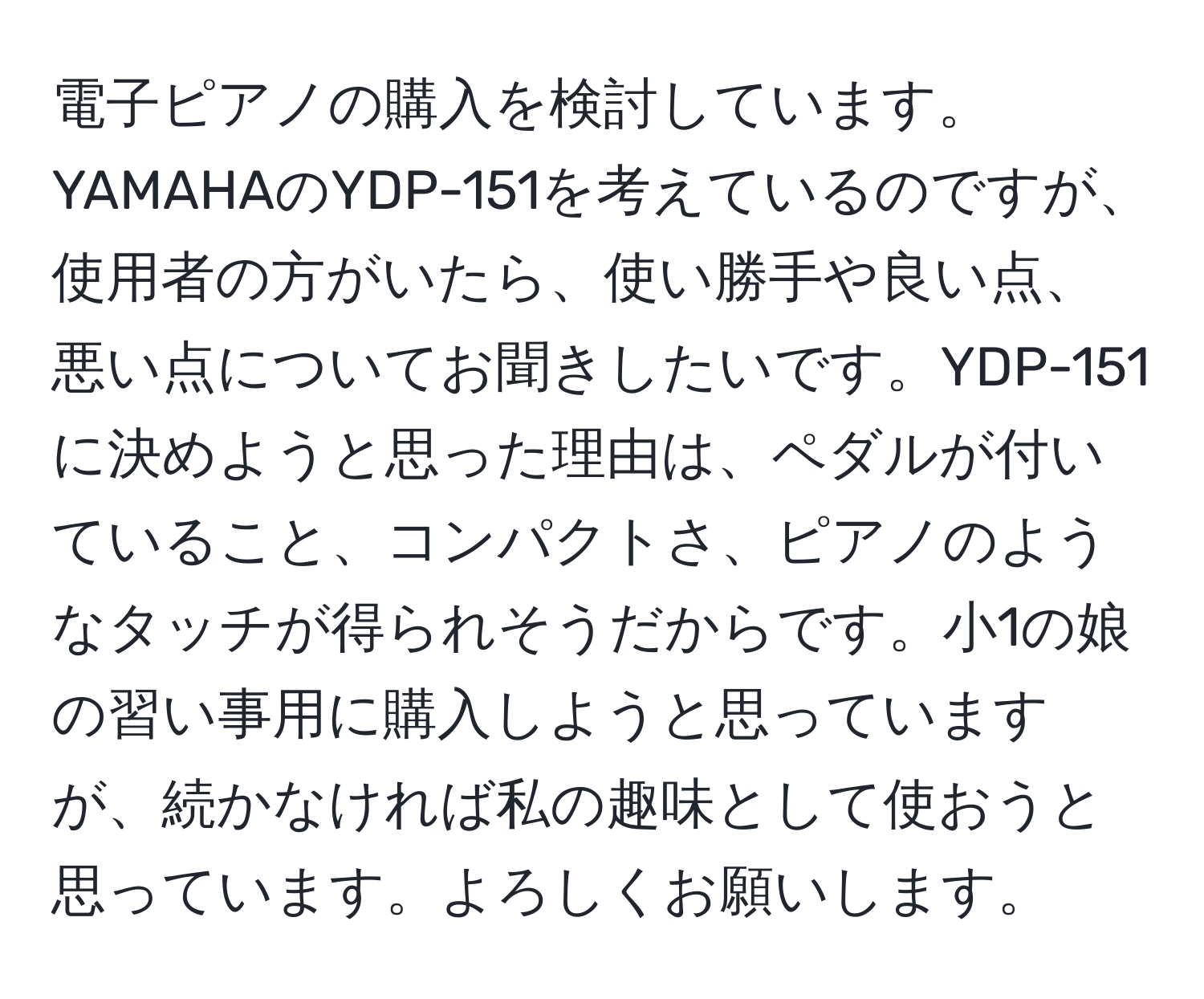 電子ピアノの購入を検討しています。YAMAHAのYDP-151を考えているのですが、使用者の方がいたら、使い勝手や良い点、悪い点についてお聞きしたいです。YDP-151に決めようと思った理由は、ペダルが付いていること、コンパクトさ、ピアノのようなタッチが得られそうだからです。小1の娘の習い事用に購入しようと思っていますが、続かなければ私の趣味として使おうと思っています。よろしくお願いします。