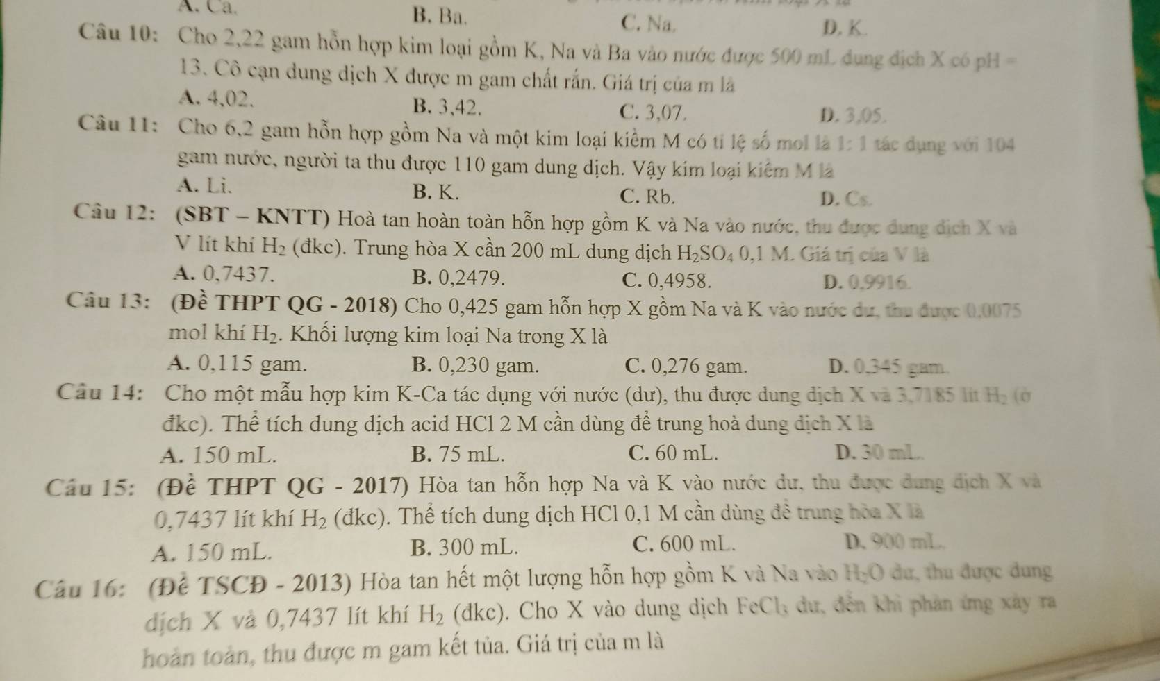 A. Ca. B. Ba. C. Na. D. K.
Câu 10: Cho 2,22 gam hỗn hợp kim loại gồm K, Na và Ba vào nước được 500 mL dụng địch X có pH =
13. Cô cạn dung dịch X được m gam chất rấn. Giá trị của m là
A. 4,02. B. 3,42. C. 3,07. D. 3,05.
Câu 11: Cho 6,2 gam hỗn hợp gồm Na và một kim loại kiểm M có tỉ lệ số moi là 1:1 tác dụng với 104
gam nước, người ta thu được 110 gam dung dịch. Vậy kim loại kiểm M là
A. Li. B. K. C. Rb.
D. Cs.
Câu 12: (SBT - KNTT) Hoà tan hoàn toàn hỗn hợp gồm K và Na vào nước, thu được dụng dịch X và
V lít khí H_2 (đkc). Trung hòa X cần 200 mL dung dịch H_2SO_40,1M. Giá trị của V là
A. 0,7437. B. 0,2479. C. 0,4958. D. 0,9916.
Câu 13: (Đề THPT QG - 2018) Cho 0,425 gam hỗn hợp X gồm Na và K vào nước dư, thu được 0,0075
mol khí H_2. Khối lượng kim loại Na trong X là
A. 0,115 gam. B. 0,230 gam. C. 0,276 gam. D. 0.345 gam
Câu 14: Cho một mẫu hợp kim K-Ca tác dụng với nước (dư), thu được dung dịch X và 3.7185 lit H_2 (c
đkc). Thể tích dung dịch acid HCl 2 M cần dùng để trung hoà dung dịch X là
A. 150 mL. B. 75 mL. C. 60 mL. D. 30 mL.
Cầu 15: (Đề THPT QG-2017) ) Hòa tan hỗn hợp Na và K vào nước dư, thu được dung dịch X và
0,7437 lít khí H_2 (d kc) 0. Thể tích dung dịch HCl 0,1 M cần dùng đê trung hòa X là
A. 150 mL. B. 300 mL. C. 600 mL. D. 900 mL
Câu 16: (Để TSCĐ - 2013) Hòa tan hết một lượng hỗn hợp gồm K và Na vào Họ () 0 dư, thu được dung
dịch X và 0,7437 lít khí H_2 (d KC ). Cho X vào dung dịch FeCl_3 dư, đến khi phản ứng xây ra
hoàn toàn, thu được m gam kết tủa. Giá trị của m là