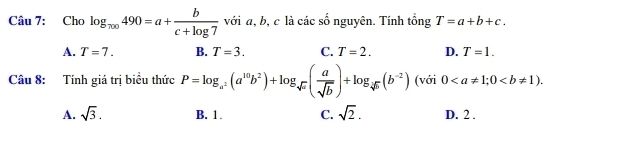 Cho log _π 00490=a+ b/c+log 7  với a, b, c là các số nguyên. Tính tổng T=a+b+c.
A. T=7. B. T=3. C. T=2. D. T=1. 
Câu 8: Tính giá trị biểu thức P=log _a^2(a^(10)b^2)+log _sqrt(a)( a/sqrt(b) )+log _sqrt[4](b)(b^(-2)) (với 0; 0.
A. sqrt(3). B. 1. C. sqrt(2). D. 2.