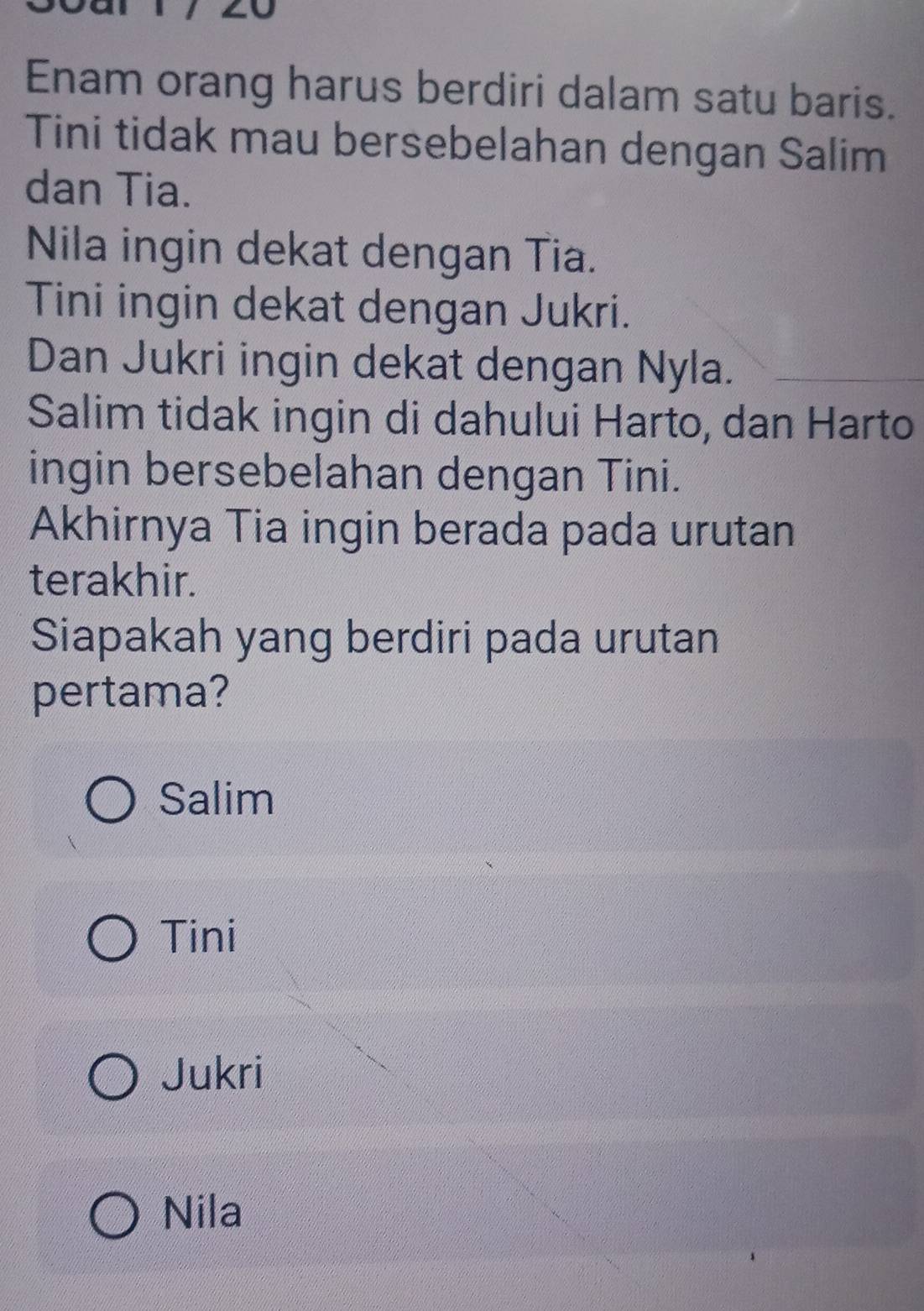 Enam orang harus berdiri dalam satu baris.
Tini tidak mau bersebelahan dengan Salim
dan Tia.
Nila ingin dekat dengan Tia.
Tini ingin dekat dengan Jukri.
Dan Jukri ingin dekat dengan Nyla.
Salim tidak ingin di dahului Harto, dan Harto
ingin bersebelahan dengan Tini.
Akhirnya Tia ingin berada pada urutan
terakhir.
Siapakah yang berdiri pada urutan
pertama?
Salim
Tini
Jukri
Nila