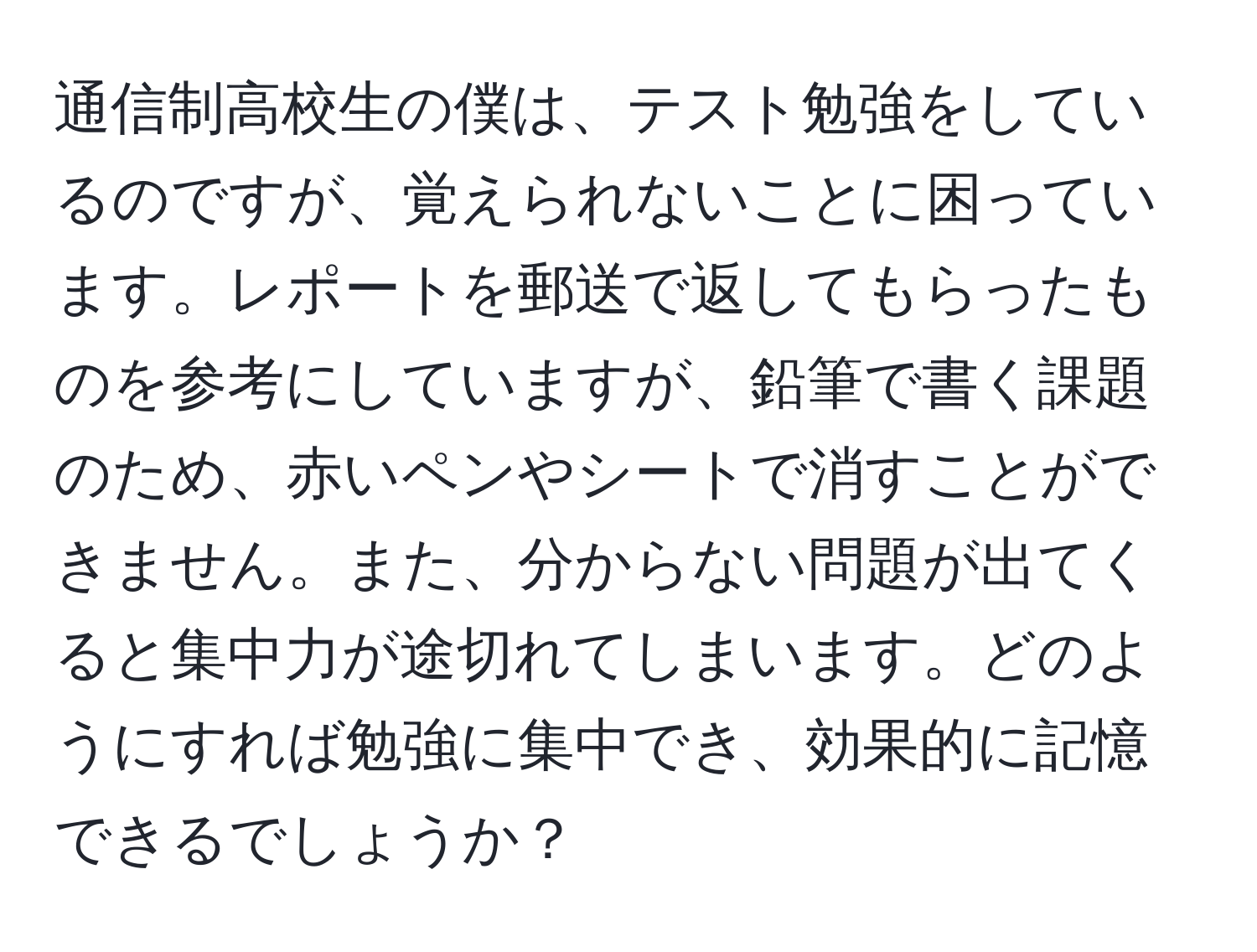 通信制高校生の僕は、テスト勉強をしているのですが、覚えられないことに困っています。レポートを郵送で返してもらったものを参考にしていますが、鉛筆で書く課題のため、赤いペンやシートで消すことができません。また、分からない問題が出てくると集中力が途切れてしまいます。どのようにすれば勉強に集中でき、効果的に記憶できるでしょうか？