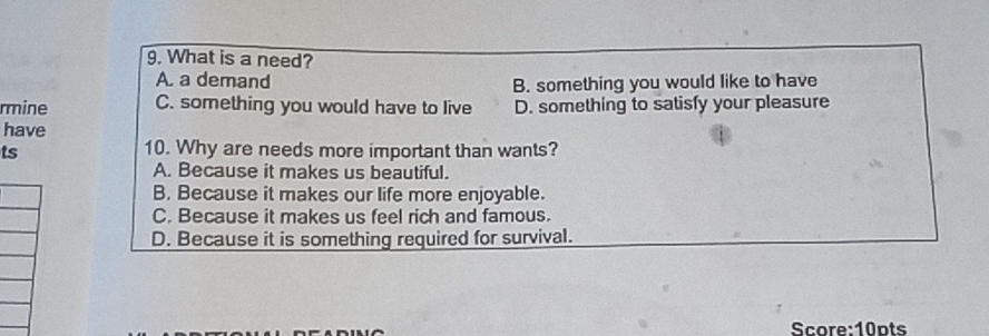 What is a need?
A. a demand B. something you would like to have
rmine C. something you would have to live D. something to satisfy your pleasure
have
ts
10. Why are needs more important than wants?
A. Because it makes us beautiful.
B. Because it makes our life more enjoyable.
C. Because it makes us feel rich and famous.
D. Because it is something required for survival.
Score:10pts