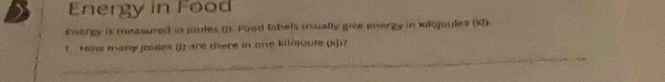 Energy in Food 
Enorgy is measured in joules (1. Food labels usually give energy in wiojoules (K) 
_ 
1. How many jouses (j) are there in one kilojoule (kJ)?
