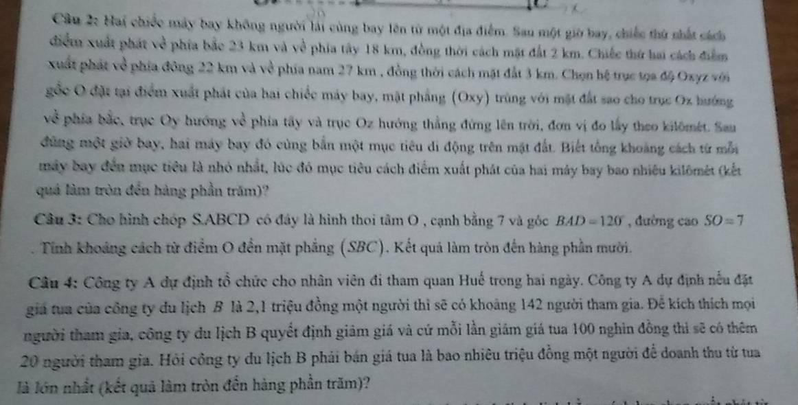 Hai chiếc máy bay không người lái cùng bay lên từ một địa điểm. Sau một giờ bay, chiếc thứ nhất sách
điểm xuất phát về phía bắc 23 km và về phía tây 18 km, đồng thời cách mặt đất 2 km. Chiếc thứ hai cách điểm
xuất phát về phía đông 22 km và về phía nam 27 km , đồng thời cách mặt đắt 3 km. Chọn hệ trục tọa độ Oxyz viớn
gốc O đặt tại điểm xuất phát của hai chiếc máy bay, mặt phẳng (Oxy) trùng với mặt đất sao cho trục Ox hướng
về  phía bắc, trục Oy hướng về phía tây và trục Oz hướng thẳng đứng lên trời, đơn vị đo lấy theo kilômét. San
đùng một giờ bay, hai máy bay đó cùng bắn một mục tiêu di động trên mặt đất. Biết tổng khoảng cách từ mỗi
máy bay đến mục tiêu là nhỏ nhất, lúc đó mục tiêu cách điểm xuất phát của hai máy bay bao nhiều kilômét (kết
quá làm tròn đến hàng phần trăm)?
Câu 3: Cho hình chóp S.ABCD có đây là hình thoi tan O 9 , cạnh bằng 7 và góc BAD=120° , đường cao SO=7. Tính khoảng cách từ điểm O đến mặt phẳng (SBC). Kết quả làm tròn đến hàng phần mười.
Câu 4: Công ty A dự định tổ chức cho nhân viên đi tham quan Huế trong hai ngày. Công ty A dự định nếu đặt
gia tua của công ty du lịch B là 2,1 triệu đồng một người thì sẽ có khoảng 142 người tham gia. Để kích thích mọi
người tham gia, công ty du lịch B quyết định giảm giá và cứ mỗi lần giám giá tua 100 nghin đồng thì sẽ có thêm
20 người tham gia. Hỏi công ty du lịch B phải bán giá tua là bao nhiêu triệu đồng một người để doanh thu từ tua
là lớn nhất (kết quả làm tròn đến hàng phần trăm)?