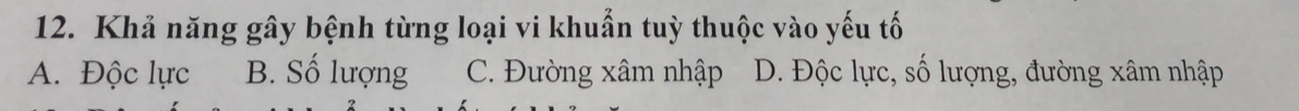 Khả năng gây bệnh từng loại vi khuẩn tuỳ thuộc vào yếu tố
A. Độc lực B. Số lượng C. Đường xâm nhập D. Độc lực, số lượng, đường xâm nhập