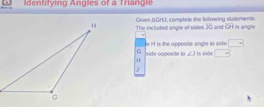 Identifying Angles of a Triangle 
Given △ GHJ , complete the following statements. 
The included angle of sides overline JG and overline GH is angle 
le H is the opposite angle to side □
G side opposite to ∠ J is side
H
J