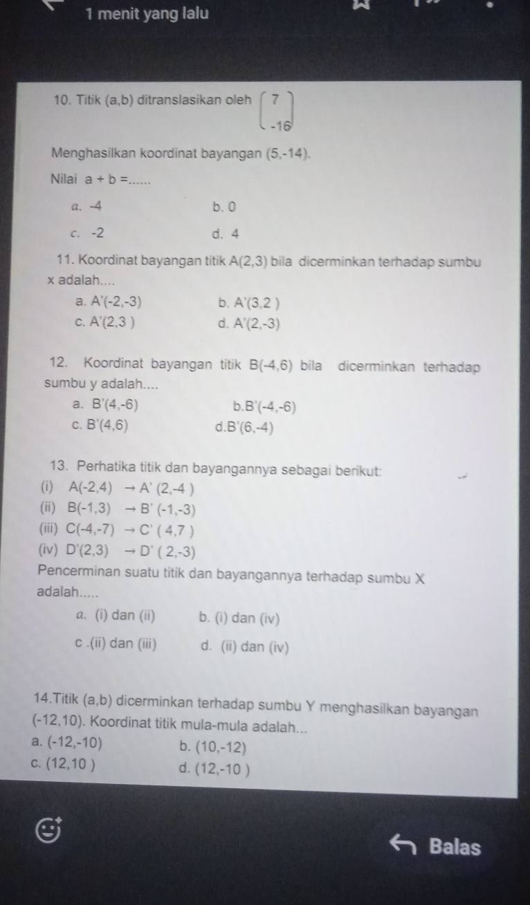 menit yang lalu
10. Titik (a,b) ditranslasikan oleh beginpmatrix 7 -16endpmatrix
Menghasilkan koordinat bayangan (5,-14). 
Nilai a+b= _
a. -4 b. 0
c. -2 d. 4
11. Koordinat bayangan titik A(2,3) bila dicerminkan terhadap sumbu
x adalah....
a. A'(-2,-3) b. A'(3,2)
C. A'(2,3) d. A'(2,-3)
12. Koordinat bayangan titik B(-4,6) bila dicerminkan terhadap
sumbu y adalah....
a. B'(4,-6) b. B'(-4,-6)
C. B'(4,6) d. B'(6,-4)
13. Perhatika titik dan bayangannya sebagai berikut:
(i) A(-2,4)to A'(2,-4)
(ii) B(-1,3)to B'(-1,-3)
(iii) C(-4,-7)to C'(4,7)
(iv) D'(2,3)to D'(2,-3)
Pencerminan suatu titik dan bayangannya terhadap sumbu X
adalah.....
a. (i) dan(ii) b. (i) dan(iv)
C .(ii) da n(111 d. (ii) dan(iv) 
14.Titik (a,b) dicerminkan terhadap sumbu Y menghasilkan bayangan
(-12,10). Koordinat titik mula-mula adalah...
a. (-12,-10) b. (10,-12)
C. (12,10) d. (12,-10)
Balas