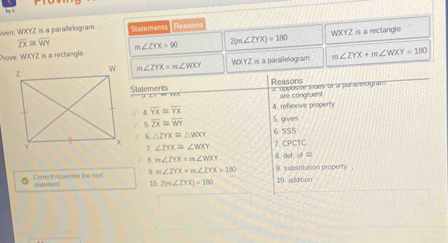 Tryi !!
iven: WXYZ is a parallelogram. Statements Reasons
overline ZX≌ overline WY
m∠ ZYX=90 2(m∠ ZYX)=180
Prove: WXYZ is a rectangle. WXYZ is a rectangle
WXYZ is a parallelogram m∠ ZYX+m∠ WXY=180
m∠ ZYX=m∠ WXY
Carrecti Assemble the next
stalement