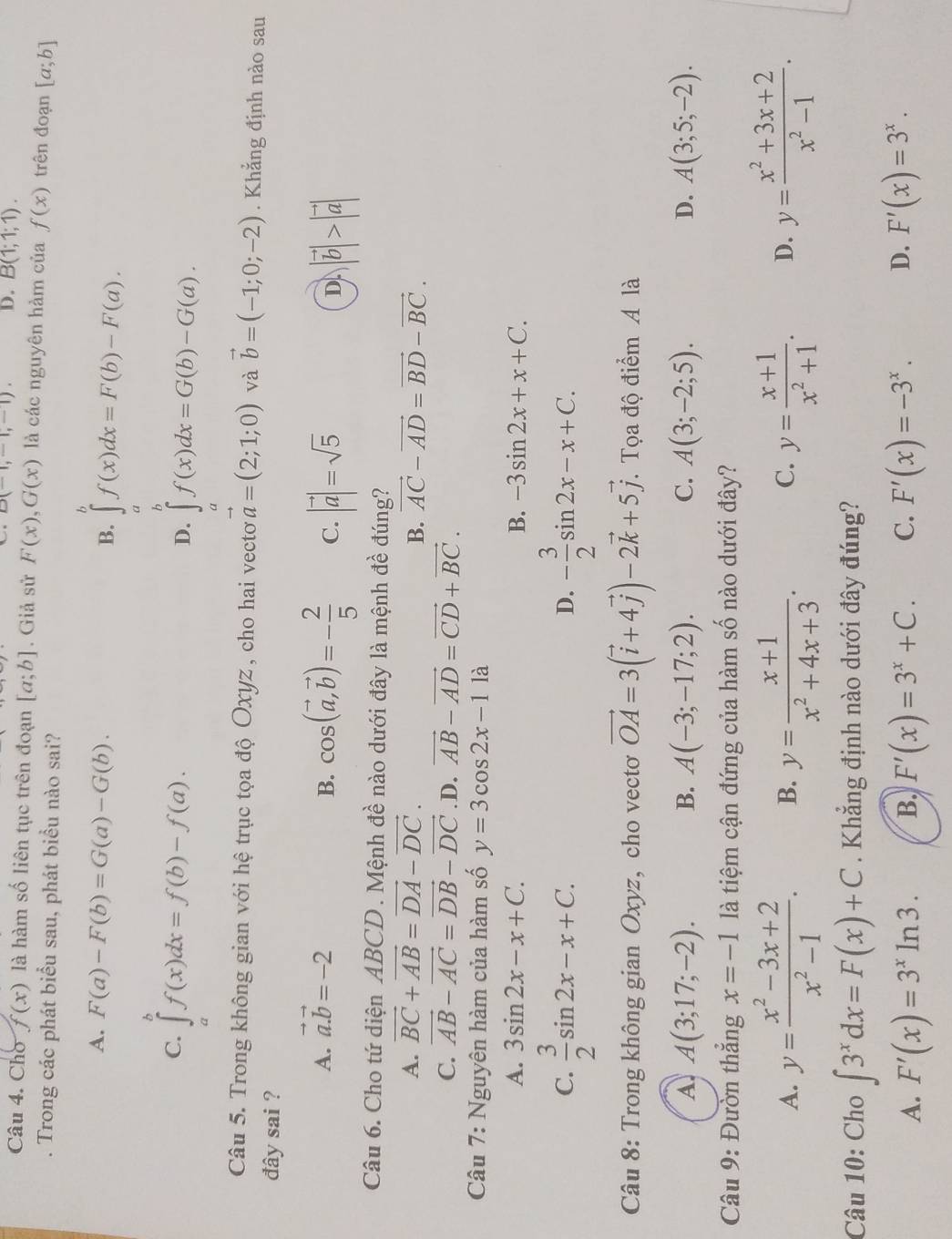 D(-1,-1,-1). D. B(1;1;1).
Câu 4. Cho f(x) là hàm số liên tục trên đoạn [a;b]. Giả sử F(x),G(x) là các nguyên hàm của f(x) trên đoạn [a;b]. Trong các phát biểu sau, phát biểu nào sai?
A. F(a)-F(b)=G(a)-G(b).
B. ∈tlimits _a^(bf(x)dx=F(b)-F(a).
C. ∈tlimits _a^bf(x)dx=f(b)-f(a).
D. ∈t ^b)f(x)dx=G(b)-G(a).
a
Câu 5. Trong không gian với hệ trục tọa độ Oxyz , cho hai vectơ vector a=(2;1;0) và vector b=(-1;0;-2). Khẳng định nào sau
đây sai ?
A. vector a.vector b=-2
B. cos (vector a,vector b)=- 2/5  C. |vector a|=sqrt(5) |vector b|>|vector a|
D
Câu 6. Cho tứ diện ABCD . Mệnh đề nào dưới đây là mệnh đề đúng?
A. vector BC+vector AB=vector DA-vector DC. vector AC-vector AD=vector BD-vector BC.
B.
C. vector AB-vector AC=vector DB-vector DC .D. vector AB-vector AD=vector CD+vector BC.
Câu 7: Nguyên hàm của hàm số y=3cos 2x-11a
A. 3sin 2x-x+C. B. -3sin 2x+x+C.
C.  3/2 sin 2x-x+C. - 3/2 sin 2x-x+C.
D.
Câu 8: Trong không gian Oxyz, cho vectơ vector OA=3(vector i+4vector j)-2vector k+5vector j. Tọa độ điểm A là
A A(3;17;-2).
B. A(-3;-17;2). C. A(3;-2;5). D. A(3;5;-2).
Câu 9: Đườn thắng x=-1 là tiệm cận đứng của hàm số nào dưới đây?
A. y= (x^2-3x+2)/x^2-1 . B. y= (x+1)/x^2+4x+3 . y= (x+1)/x^2+1 . D. y= (x^2+3x+2)/x^2-1 .
C.
Câu 10: Cho ∈t 3^xdx=F(x)+C. Khẳng định nào dưới đây đúng?
A. F'(x)=3^xln 3. B. F'(x)=3^x+C. C. F'(x)=-3^x. D. F'(x)=3^x.