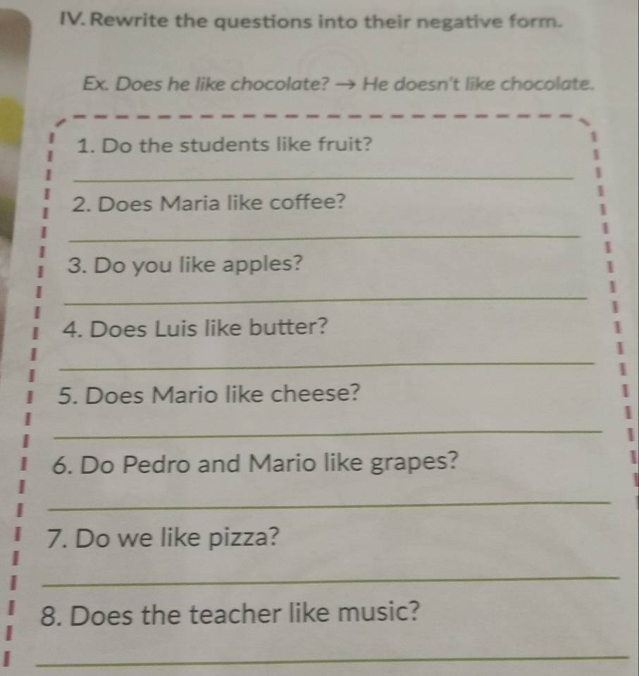 Rewrite the questions into their negative form. 
Ex. Does he like chocolate? → He doesn't like chocolate. 
1. Do the students like fruit? 
_ 
2. Does Maria like coffee? 
_ 
3. Do you like apples? 
_ 
4. Does Luis like butter? 
_ 
5. Does Mario like cheese? 
_ 
6. Do Pedro and Mario like grapes? 
_ 
7. Do we like pizza? 
_ 
8. Does the teacher like music? 
_