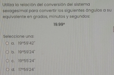 Utiliza la relación del conversión del sistema
sexagesimal para convertir los siguientes ángulos a su
equivalente en grados, minutos y segundos:
19.99°
Seleccione una:
C. 19°59'42''
b. 19°59'24''
C. 19°55'24''
d. 17°59'24''